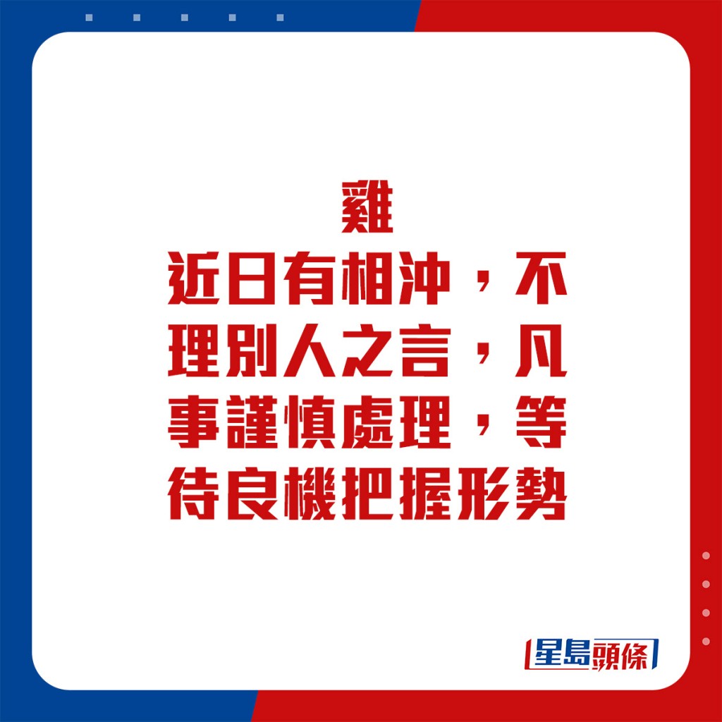 生肖运程 - 	鸡：	近日有相冲，不理别人之言，凡事谨慎处理。等待良机把握形势。