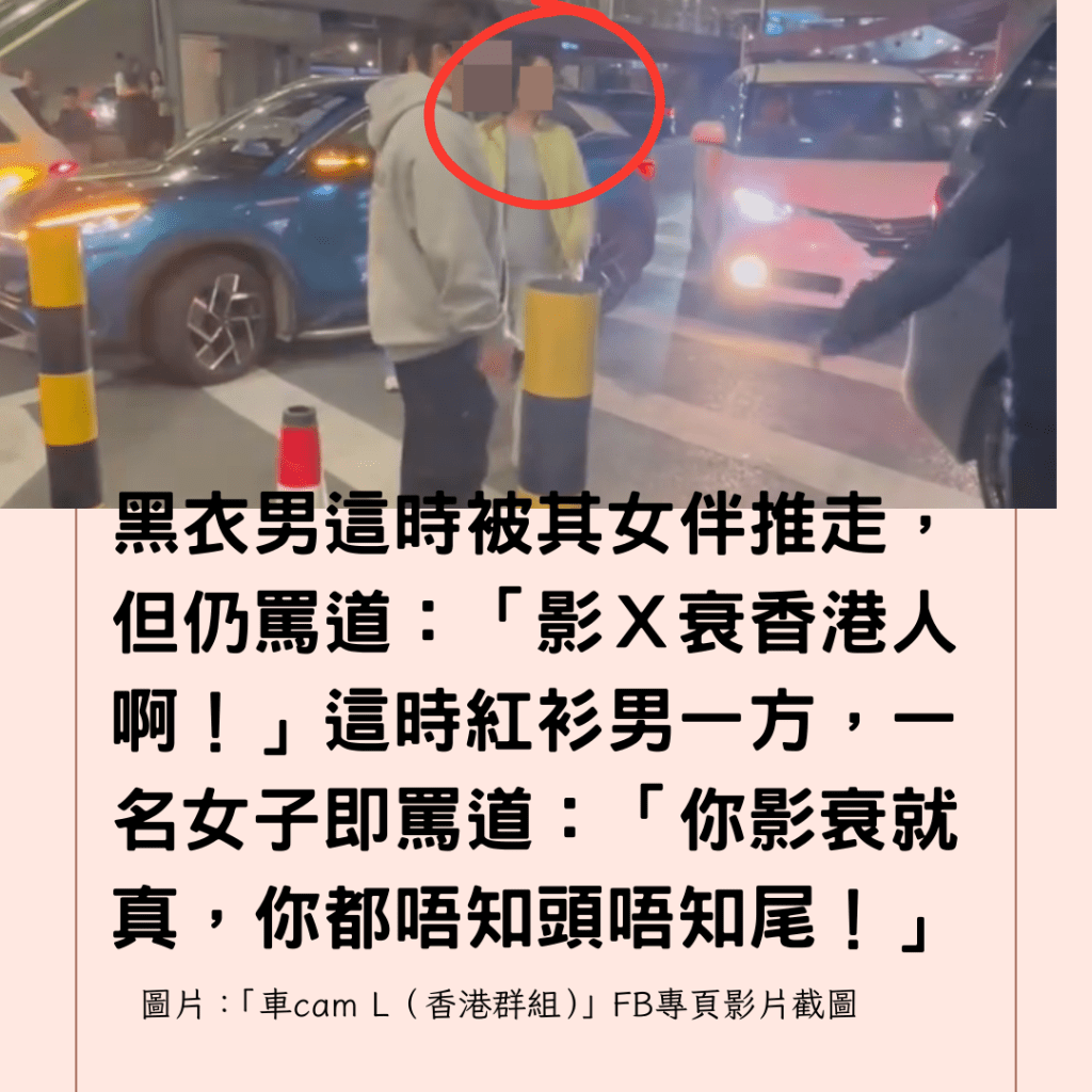  黑衣男這時被其女伴推走，但仍罵道：「影Ｘ衰香港人啊！」這時紅衫男一方，一名女子即罵道：「你影衰就真，你都唔知頭唔知尾！」