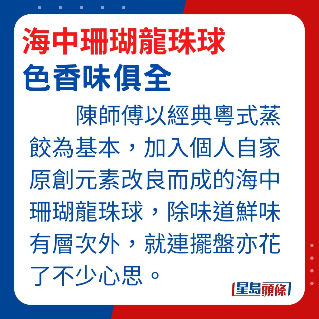 。陳師傅以經典粵式蒸餃為基本，加入個人自家原創元素改良而成的海中珊瑚龍珠球