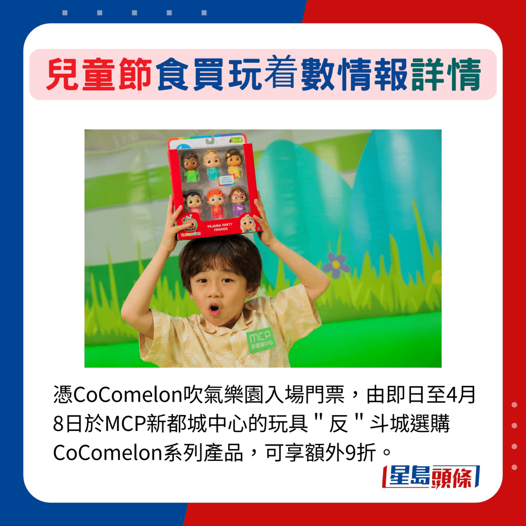 凭CoComelon吹气乐园入场门票，由即日至4月8日于MCP新都城中心的玩具＂反＂斗城选购CoComelon系列产品，可享额外9折。