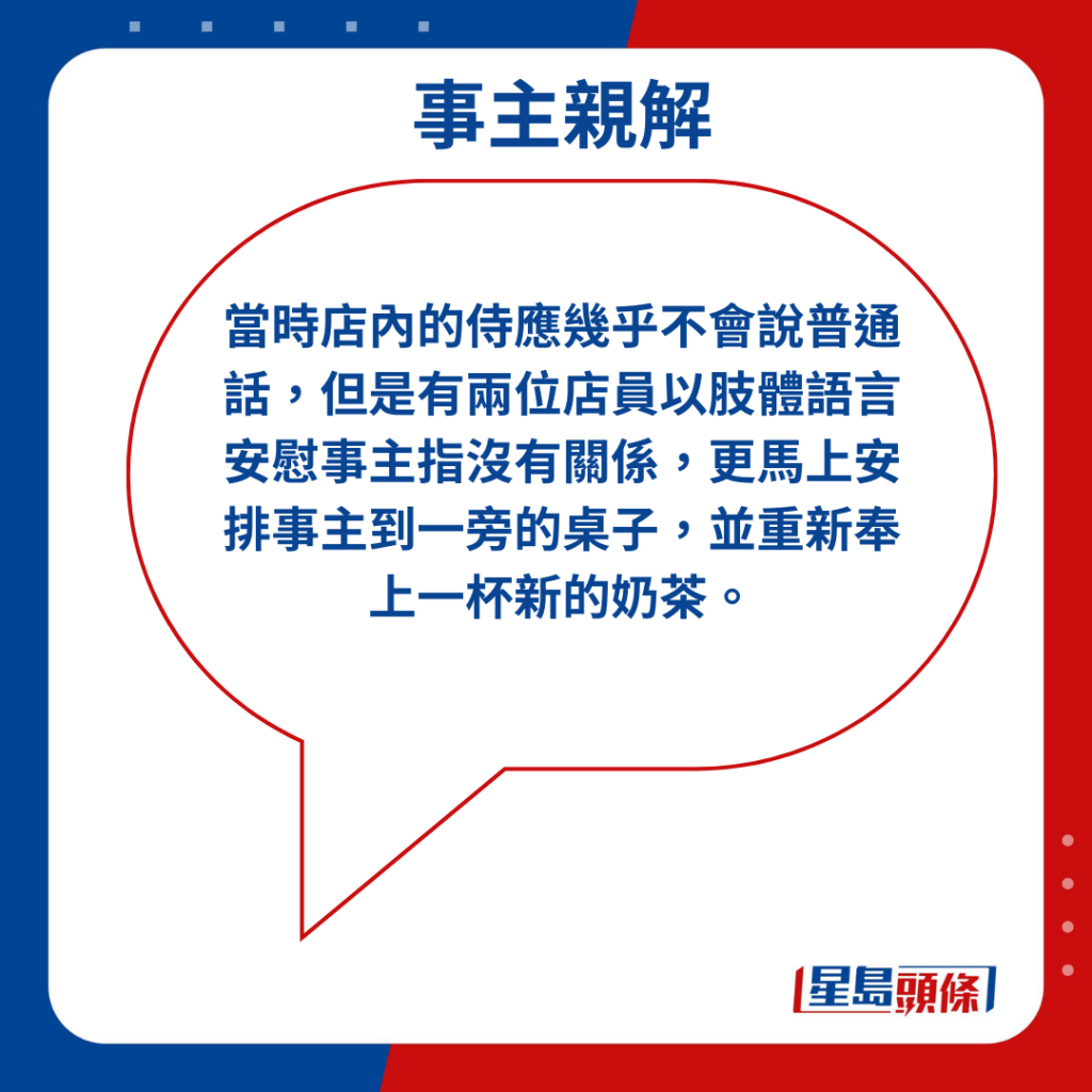 當時店內的侍應幾乎不會說普通話，但是有兩位店員以肢體語言安慰事主指沒有關係，更馬上安排事主到一旁的桌子，並重新奉上一杯新的奶茶。