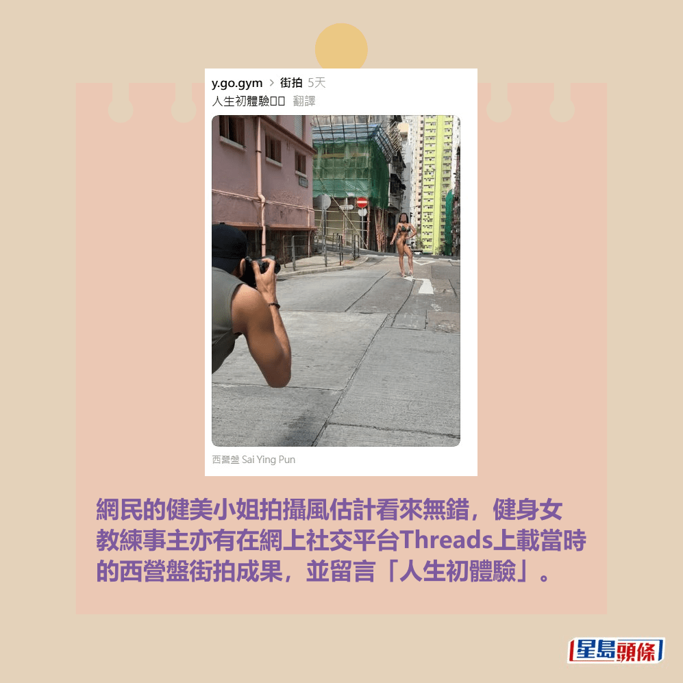 網民的健美小姐拍攝風估計看來無錯,健身女 教練事主亦有在網上社交平台Threads上載當時 的西營盤街拍成果,並留言「人生初體驗」。女事主帖文。y.go.gym@Threads截圖 網民的健美小姐拍攝風估計看來無錯,健身女 教練事主亦有在網上社交平台Threads上載當時 的西營盤街拍成果,並留言「人生初體驗」。女事主帖文。y.go.gym@Threads截圖