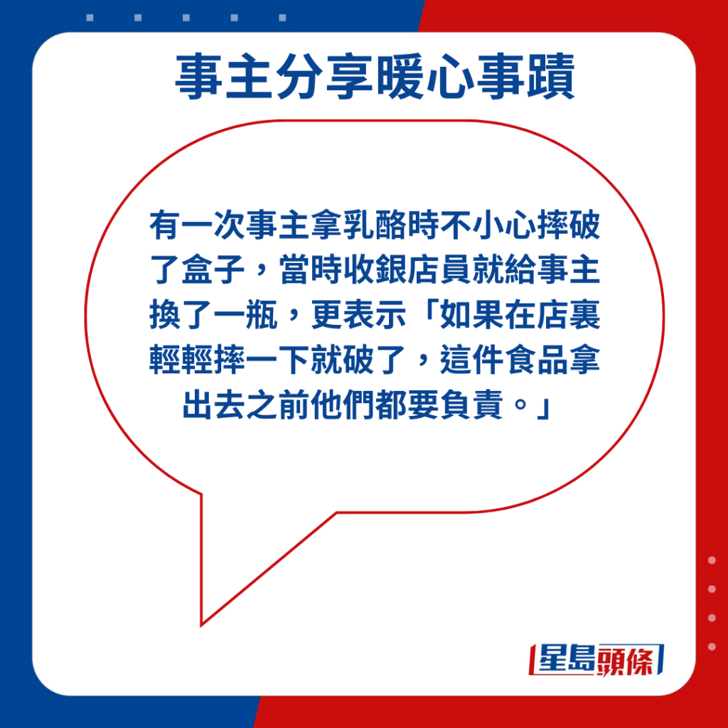 有一次事主拿乳酪時不小心摔破了盒子，當時收銀店員就給事主換了一瓶，更表示「如果在店裏輕輕摔一下就破了，這件食品拿出去之前他們都要負責。」