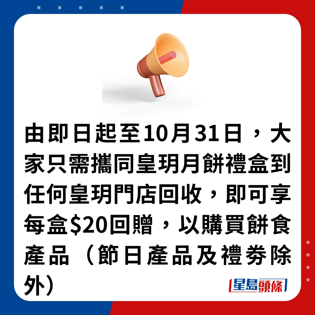 由即日起至10月31日，大家只需攜同皇玥月餅禮盒到任何皇玥門店回收，即可享每盒$20回贈，以購買餅食產品（節日產品及禮劵除外）