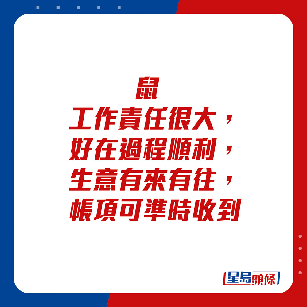 生肖運程 - 	鼠：	工作責任很大，好在過程順利，生意有來有往，帳項可準時收到。