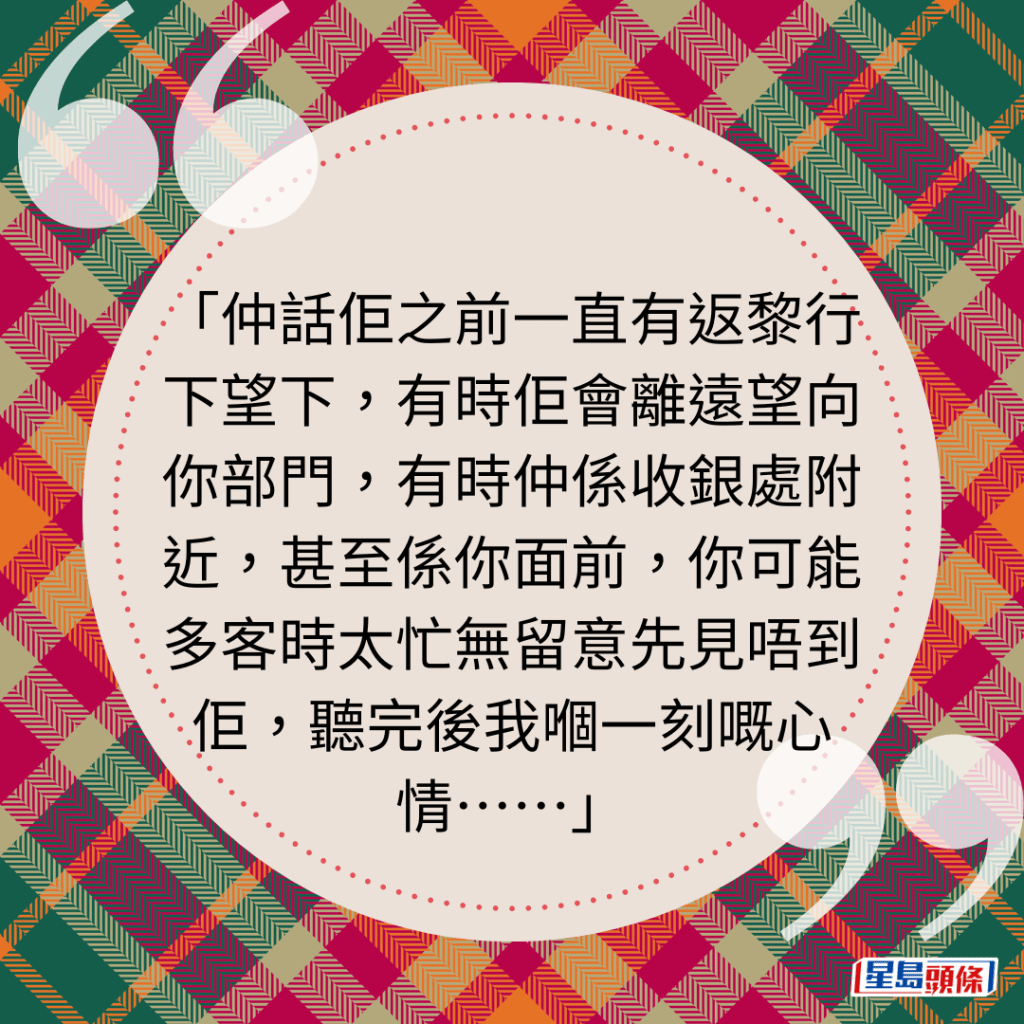 仲話佢之前一直有返黎行下望下，有時佢會離遠望向你部門，有時仲係收銀處附近，甚至係你面前，你可能多客時太忙無留意先見唔到佢，聽完後我嗰一刻嘅心情⋯⋯