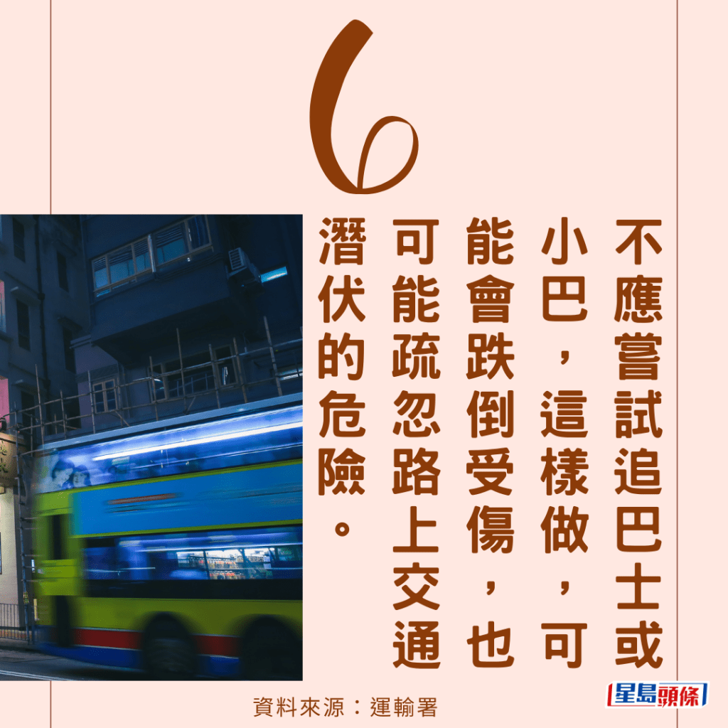 （6）不应尝试追巴士或小巴，这样做，可能会跌倒受伤，也可能疏忽路上交通潜伏的危险。