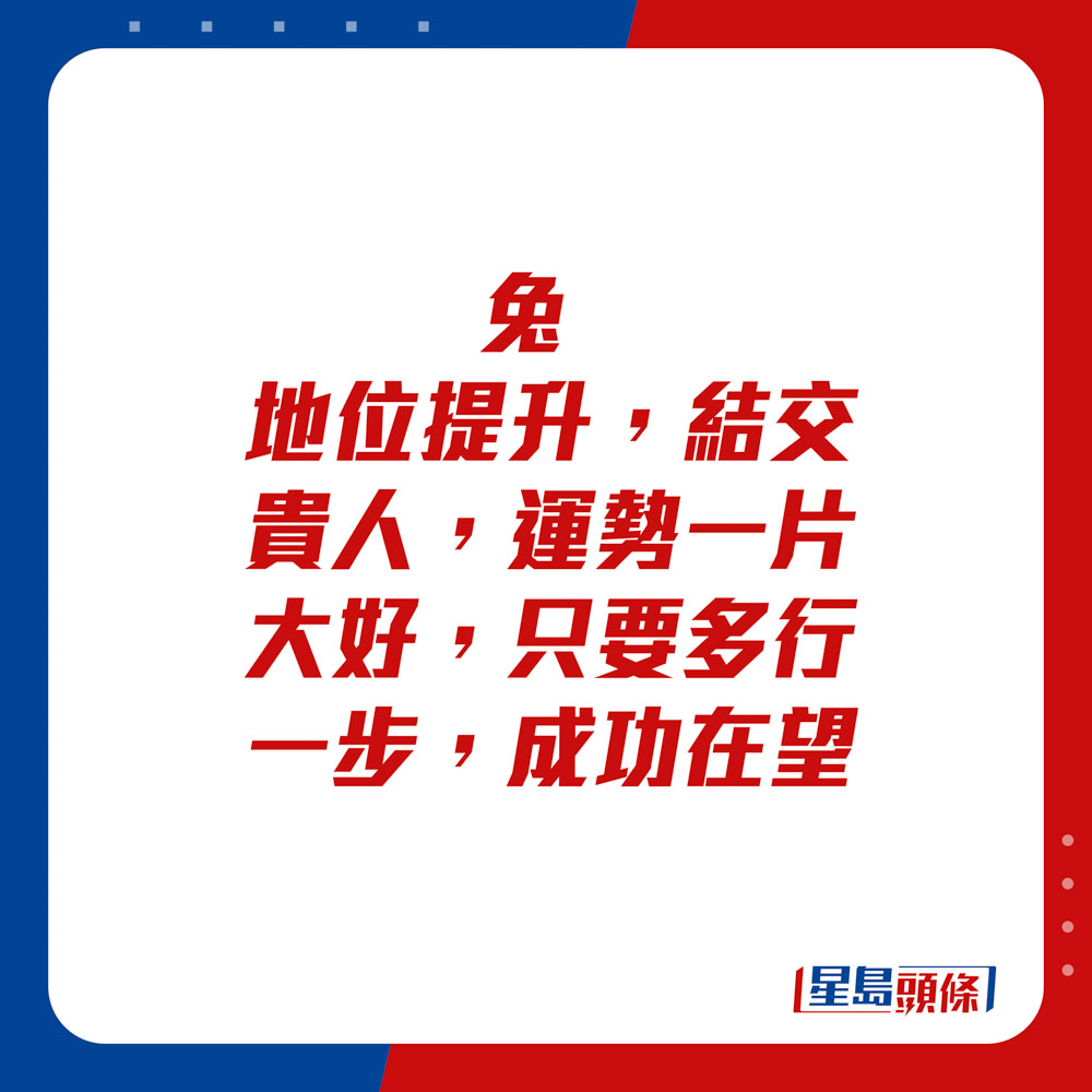 生肖运程 - 	兔：	地位提升，结交贵人，运势一片大好。只要多行一步，成功在望。