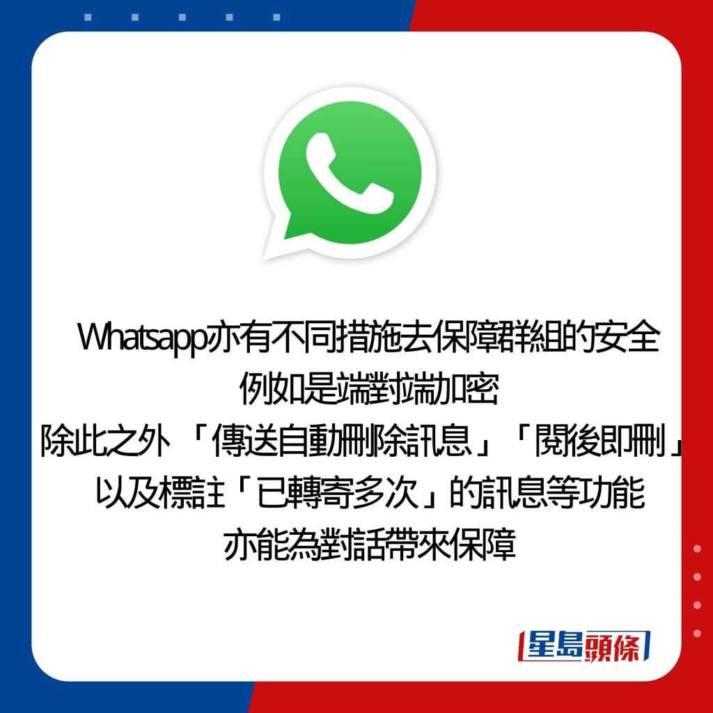 Whatsapp亦有不同措施去保障群組的安全 例如是端對端加密 除此之外  「傳送自動刪除訊息」「閱後即刪」 以及標註「已轉寄多次」的訊息等功能 亦能為對話帶來保障