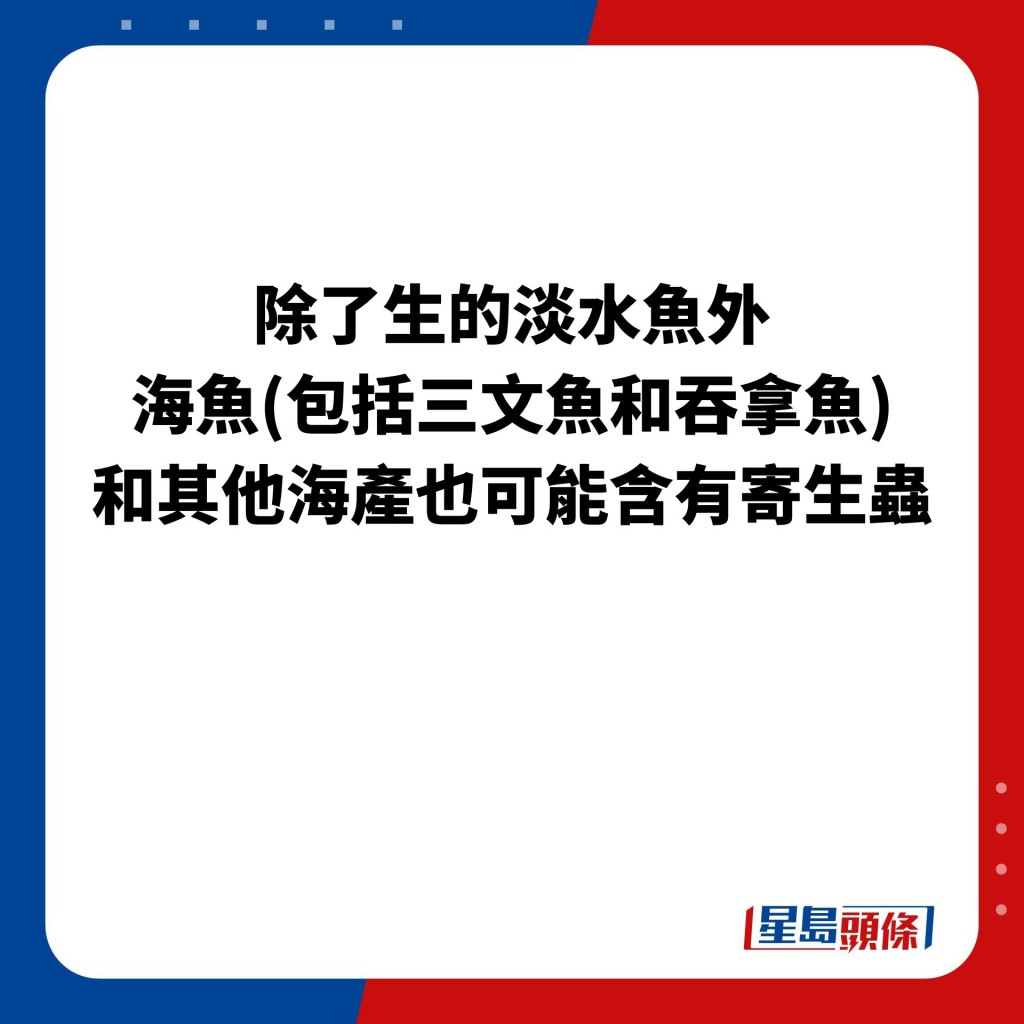 除了生的淡水鱼外，海鱼(包括三文鱼和吞拿鱼)和其他海产也可能含有寄生虫