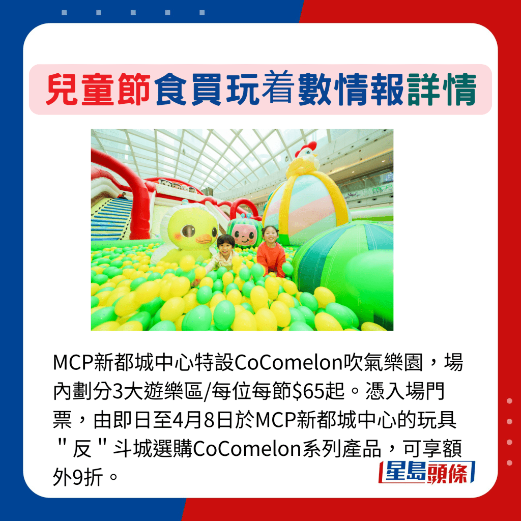 MCP新都城中心特設CoComelon吹氣樂園，場內劃分3大遊樂區/每位每節$65起。憑入場門票，由即日至4月8日於MCP新都城中心的玩具＂反＂斗城選購CoComelon系列產品，可享額外9折。