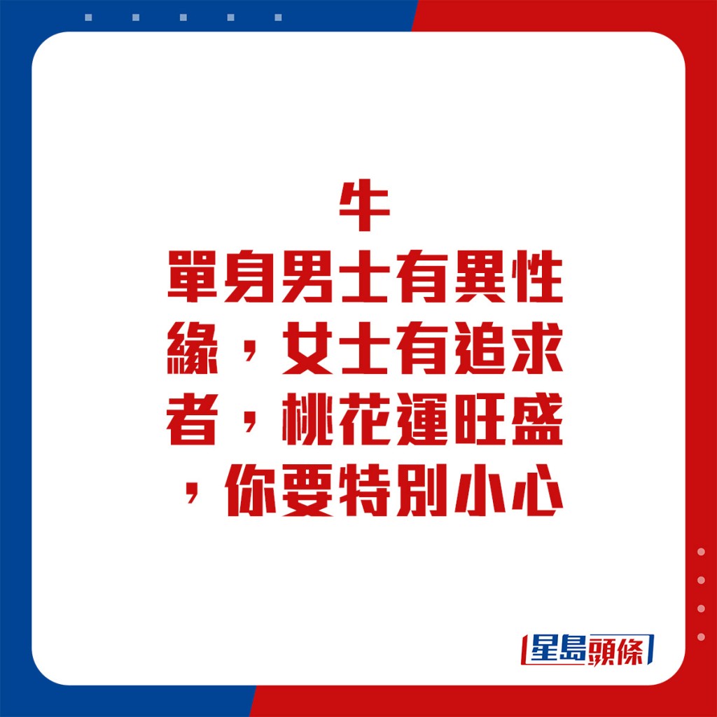 生肖運程 - 	牛：	單身男士有異性緣，女士有追求者，桃花運旺盛，你要特別小心。