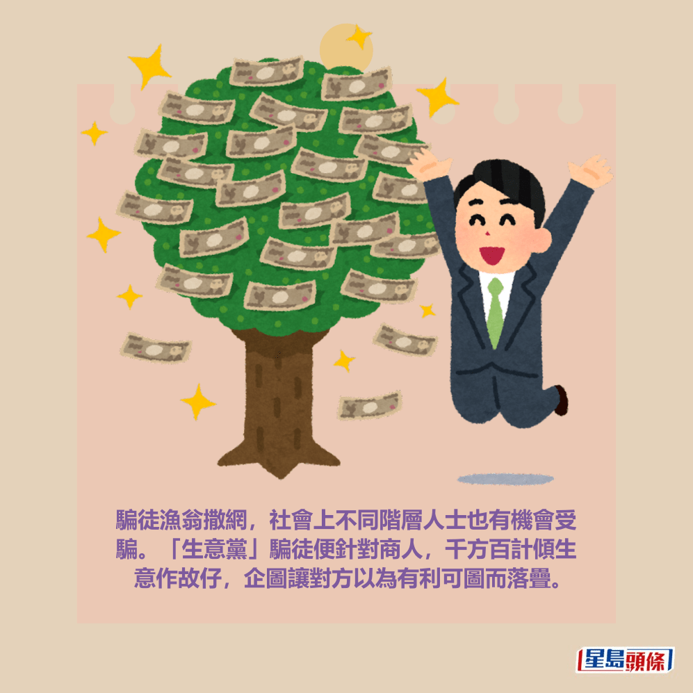騙徒漁翁撒網,社會上不同階層人士也有機會受 騙。「生意黨」騙徒便針對商人,千方百計傾生 意作故仔,企圖讓對方以為有利可圖而落疊。 騙徒漁翁撒網,社會上不同階層人士也有機會受 騙。「生意黨」騙徒便針對商人,千方百計傾生 意作故仔,企圖讓對方以為有利可圖而落疊。