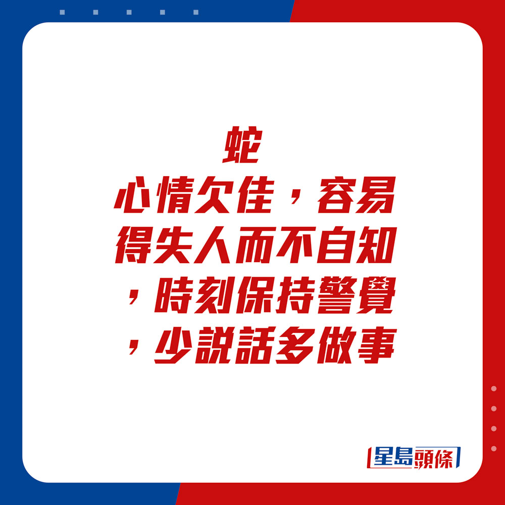 生肖运程 - 	蛇：	心情欠佳，容易得失人而不自知，时刻保持警觉，少说话多做事。