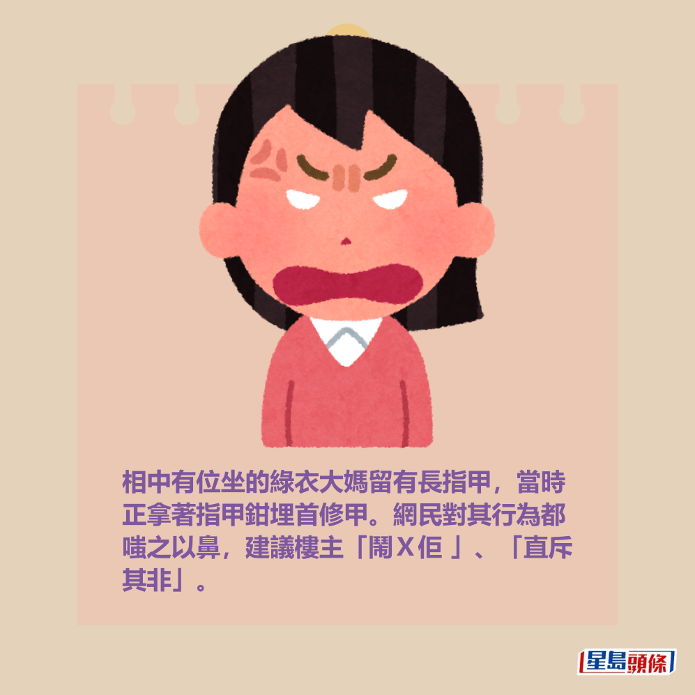 相中有位坐的綠衣大媽留有長指甲,當時 正拿著指甲鉗埋首修甲。網民對其行為都 嗤之以鼻,建議樓主「鬧X佢 」、「直斥 其非」。 相中有位坐的綠衣大媽留有長指甲,當時 正拿著指甲鉗埋首修甲。網民對其行為都 嗤之以鼻,建議樓主「鬧X佢 」、「直斥 其非」。