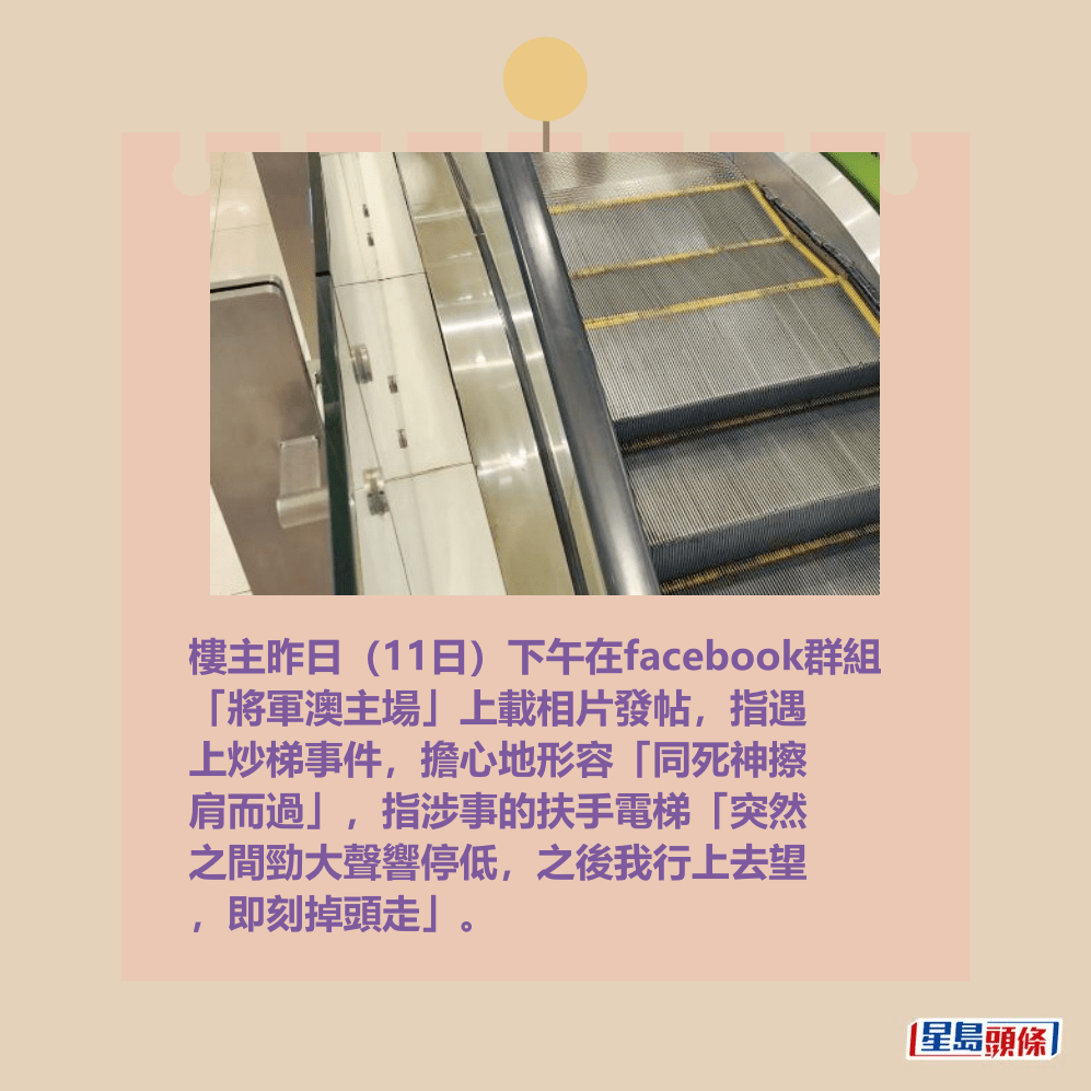 樓主昨日(11日)下午在facebook群組 「將軍澳主場」上載相片發帖,指遇 上炒梯事件,擔心地形容「同死神擦 肩而過」,指涉事的扶手電梯「突然 之間勁大聲響停低,之後我行上去望 ,即刻掉頭走」。fb「將軍澳主場」截圖 樓主昨日(11日)下午在facebook群組 「將軍澳主場」上載相片發帖,指遇 上炒梯事件,擔心地形容「同死神擦 肩而過」,指涉事的扶手電梯「突然 之間勁大聲響停低,之後我行上去望 ,即刻掉頭走」。fb「將軍澳主場」截圖