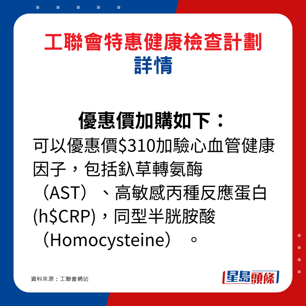 优惠价加购如下： 可以优惠价$310加验心血管健康因子，包括釞草转氨酶（AST）、高敏感丙种反应蛋白(h$CRP)，同型半胱胺酸（Homocysteine） 。