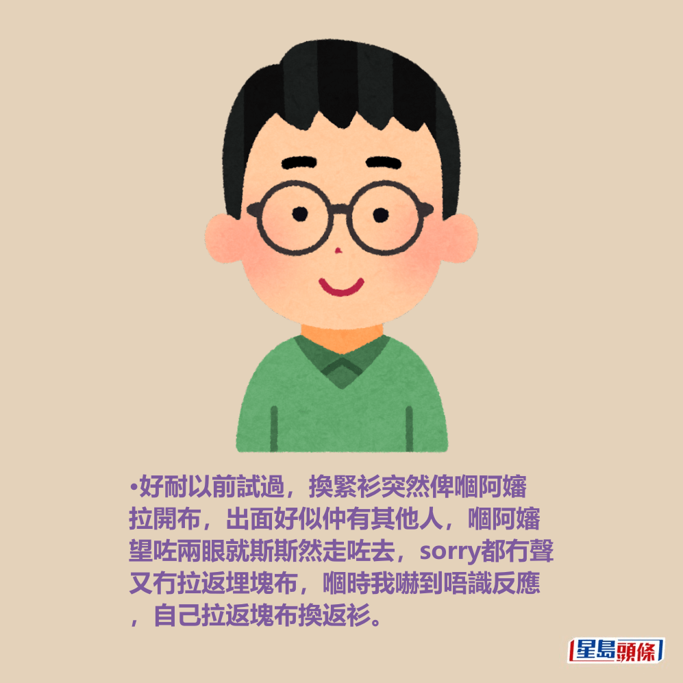 •好耐以前試過,換緊衫突然俾嗰阿嬸 拉開布,出面好似仲有其他人,嗰阿嬸 望咗兩眼就斯斯然走咗去,sorry都冇聲 又冇拉返埋塊布,嗰時我嚇到唔識反應 ,自己拉返塊布換返衫。 •好耐以前試過,換緊衫突然俾嗰阿嬸 拉開布,出面好似仲有其他人,嗰阿嬸 望咗兩眼就斯斯然走咗去,sorry都冇聲 又冇拉返埋塊布,嗰時我嚇到唔識反應 ,自己拉返塊布換返衫。