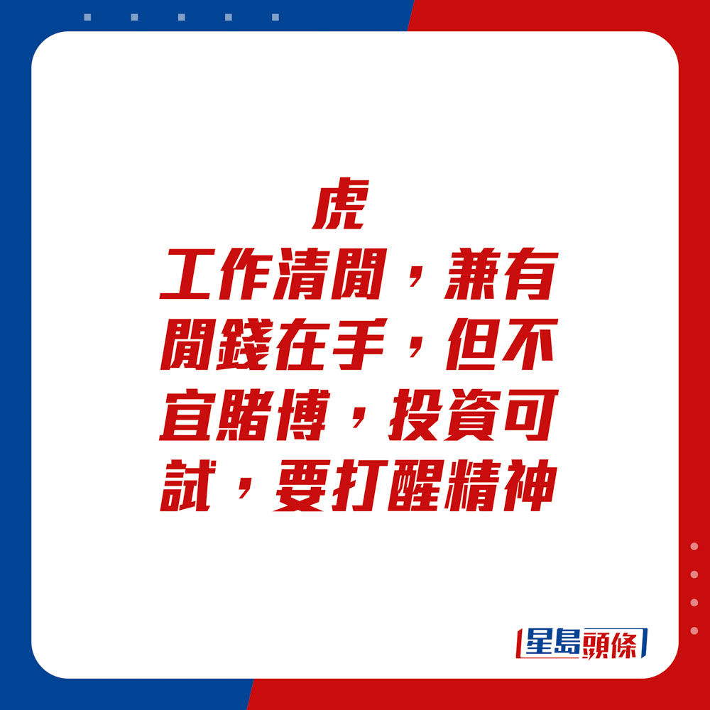 生肖运程 - 	虎：	工作清闲，兼有闲钱在手，但不宜赌博。投资可试，要打醒精神。