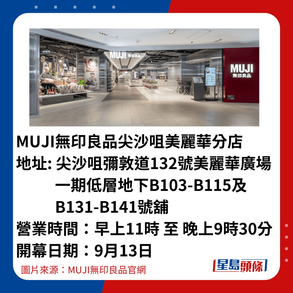 MUJI無印良品尖沙咀美麗華分店 地址: 尖沙咀彌敦道132號美麗華廣場            一期低層地下B103-B115及            B131-B141號舖 營業時間：早上11時 至 晚上9時30分 開幕日期：9月13日