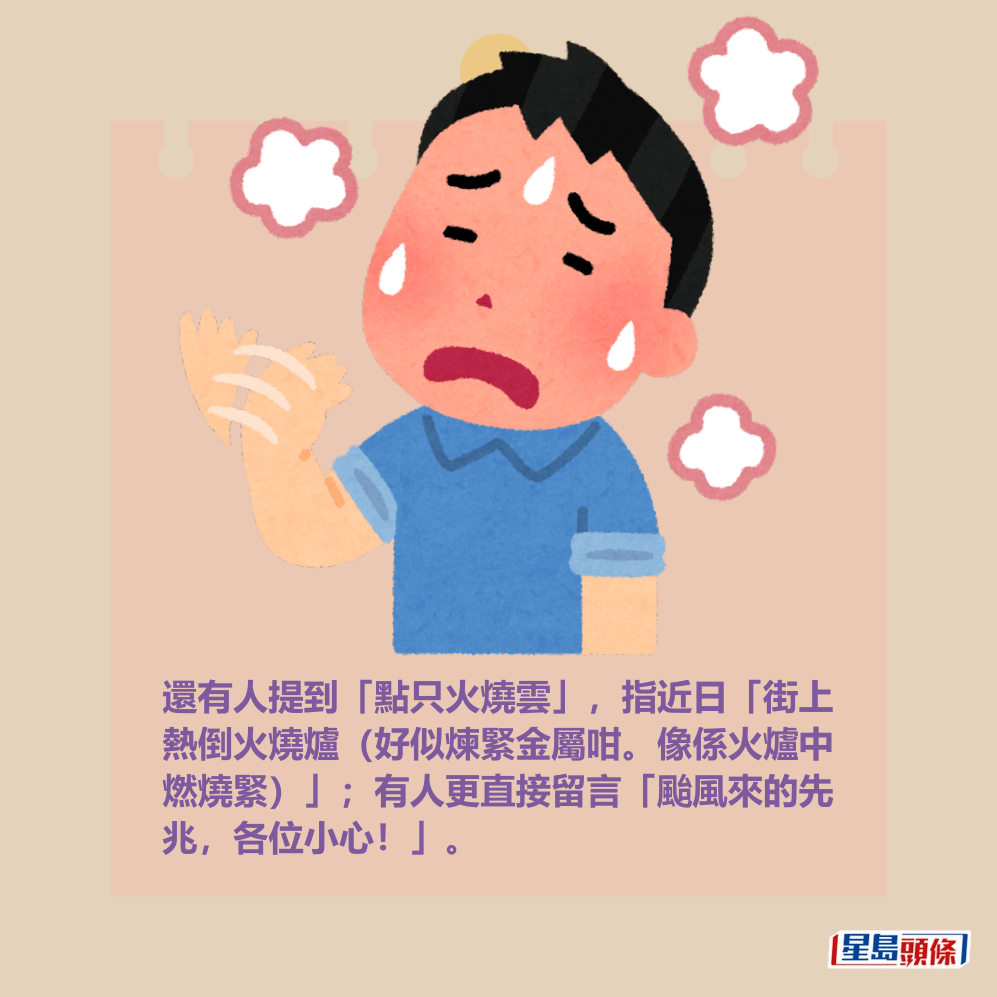 還有人提到「點只火燒雲」,指近日「街上 熱倒火燒爐(好似煉緊金屬咁。像係火爐中 燃燒緊)」;有人更直接留言「颱風來的先 兆,各位小心!」。 還有人提到「點只火燒雲」,指近日「街上 熱倒火燒爐(好似煉緊金屬咁。像係火爐中 燃燒緊)」;有人更直接留言「颱風來的先 兆,各位小心!」。