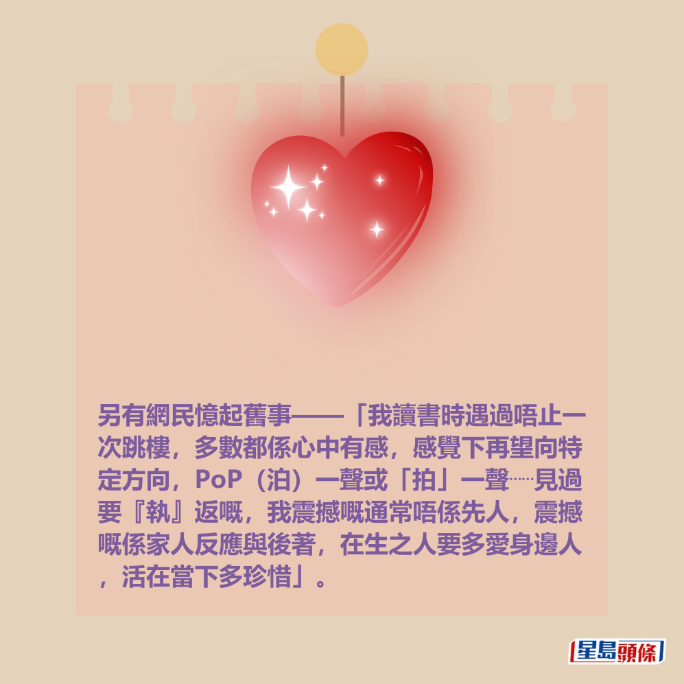另有網民憶起舊事——「我讀書時遇過唔止一 次跳樓,多數都係心中有感,感覺下再望向特 定方向,PoP(泊)一聲或「拍」一聲⋯⋯見過 要『執』返嘅,我震撼嘅通常唔係先人,震撼 嘅係家人反應與後著,在生之人要多愛身邊人 ,活在當下多珍惜」。 另有網民憶起舊事——「我讀書時遇過唔止一 次跳樓,多數都係心中有感,感覺下再望向特 定方向,PoP(泊)一聲或「拍」一聲⋯⋯見過 要『執』返嘅,我震撼嘅通常唔係先人,震撼 嘅係家人反應與後著,在生之人要多愛身邊人 ,活在當下多珍惜」。