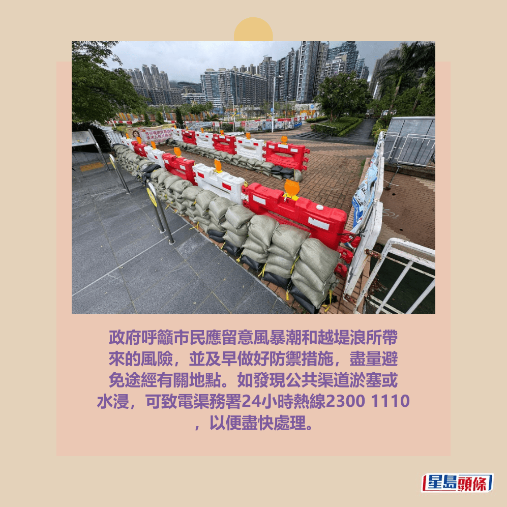 政府呼籲市民應留意風暴潮和越堤浪所帶 來的風險，並及早做好防禦措施，盡量避 免途經有關地點。如發現公共渠道淤塞或 水浸，可致電渠務署24小時熱線2300 1110 ，以便盡快處理。