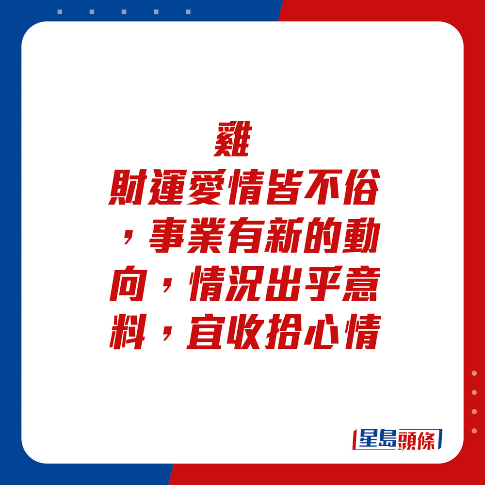 生肖运程 - 鸡：财运爱情皆不俗，事业有新的动向，情况出乎意料，宜收拾心情。