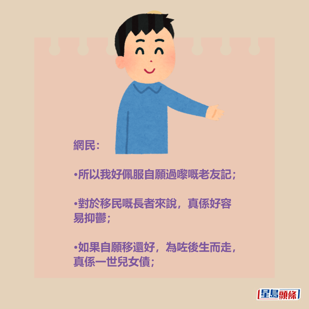 網民: •所以我好佩服自願過嚟嘅老友記; •對於移民嘅長者來說,真係好容 易抑鬱; •如果自願移還好,為咗後生而走, 真係一世兒女債。 網民: •所以我好佩服自願過嚟嘅老友記; •對於移民嘅長者來說,真係好容 易抑鬱; •如果自願移還好,為咗後生而走, 真係一世兒女債。