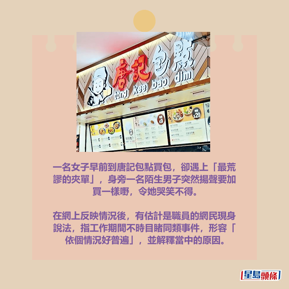 一名女子早前到唐記包點買包,卻遇上「最荒 謬的夾單」,身旁一名陌生男子突然揚聲要加 買一樣嘢,令她哭笑不得。 在網上反映情況後,有估計是職員的網民現身 說法,指工作期間不時目睹同類事件,形容「 依個情況好普遍」,並解釋當中的原因。資料圖片 一名女子早前到唐記包點買包,卻遇上「最荒 謬的夾單」,身旁一名陌生男子突然揚聲要加 買一樣嘢,令她哭笑不得。 在網上反映情況後,有估計是職員的網民現身 說法,指工作期間不時目睹同類事件,形容「 依個情況好普遍」,並解釋當中的原因。資料圖片