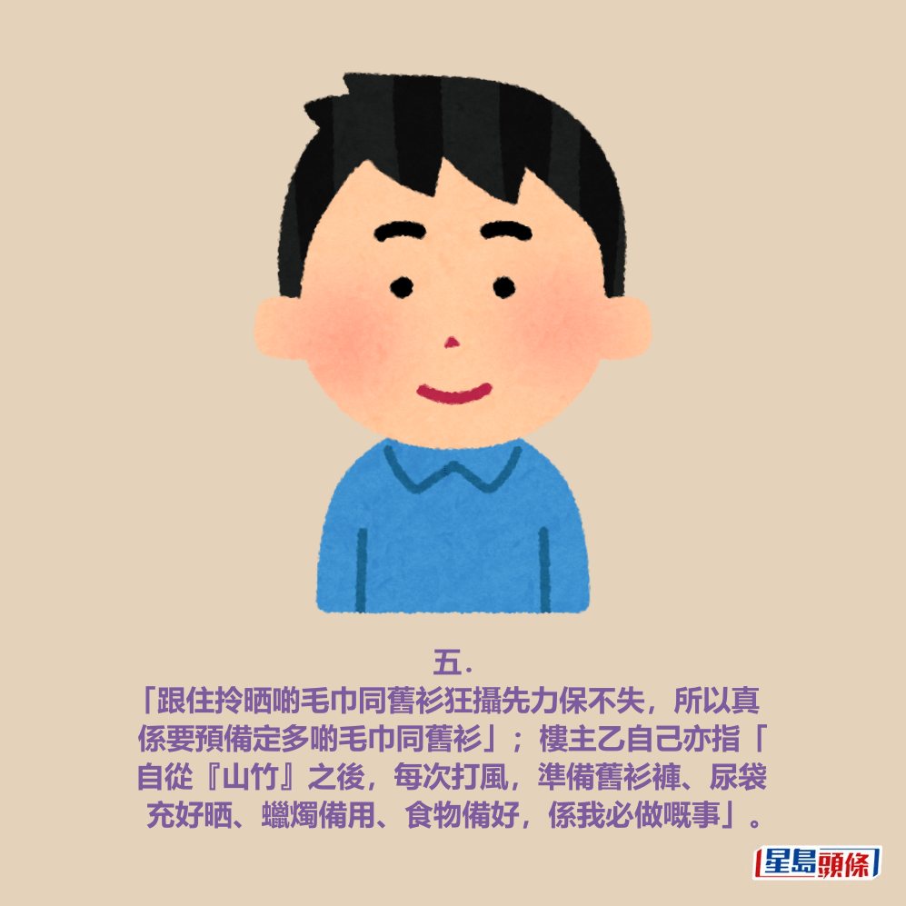 五． 「跟住拎晒啲毛巾同舊衫狂攝先力保不失，所以真 係要預備定多啲毛巾同舊衫」；樓主乙自己亦指「 自從『山竹』之後，每次打風，準備舊衫褲、尿袋 充好晒、蠟燭備用、食物備好，係我必做嘅事」。