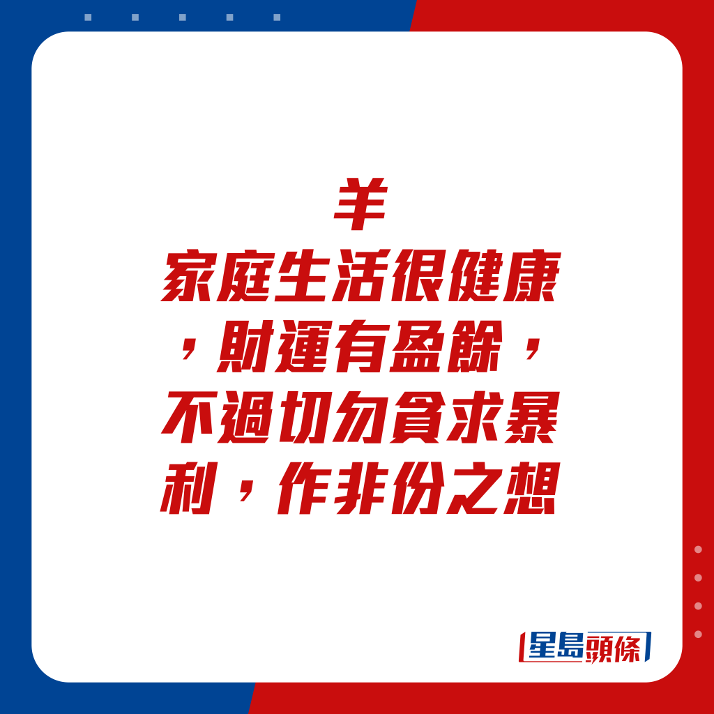 生肖运程 - 羊：家庭生活很健康，财运有盈馀，不过切勿贪求暴利，作非份之想。