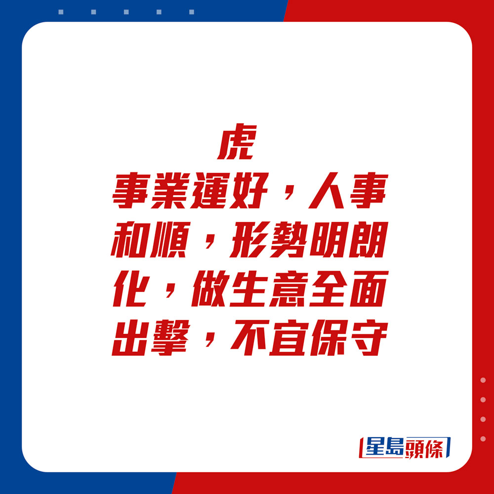 生肖运程 - 	虎：	事业运好，人事和顺，形势明朗化，做生意全面出击，不宜保守。