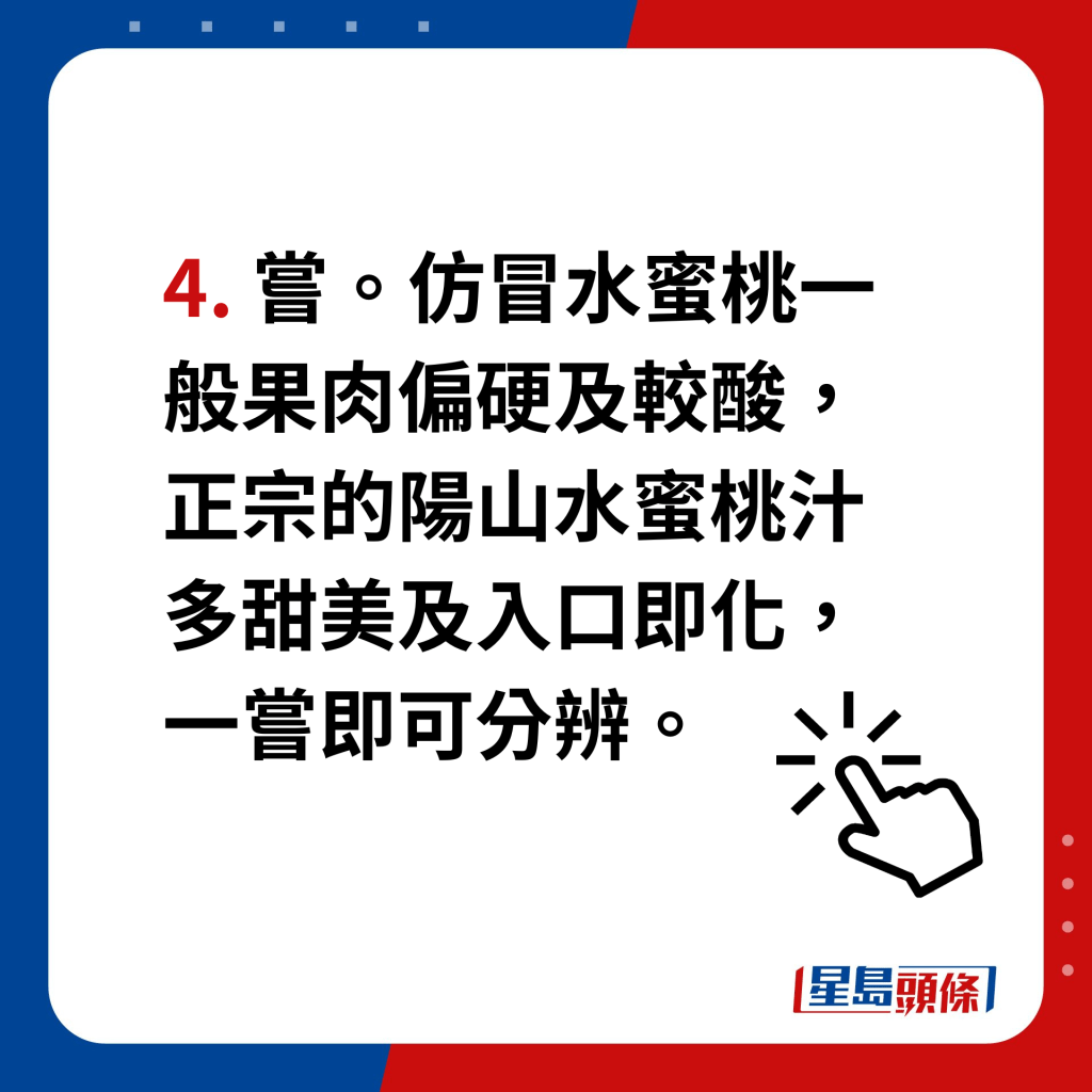 阳山水蜜桃｜4个贴士分辨真假　4. 尝。仿冒水蜜桃一般果肉偏硬及较酸，正宗的阳山水蜜桃汁多甜美及入口即化，一尝即可分辨。