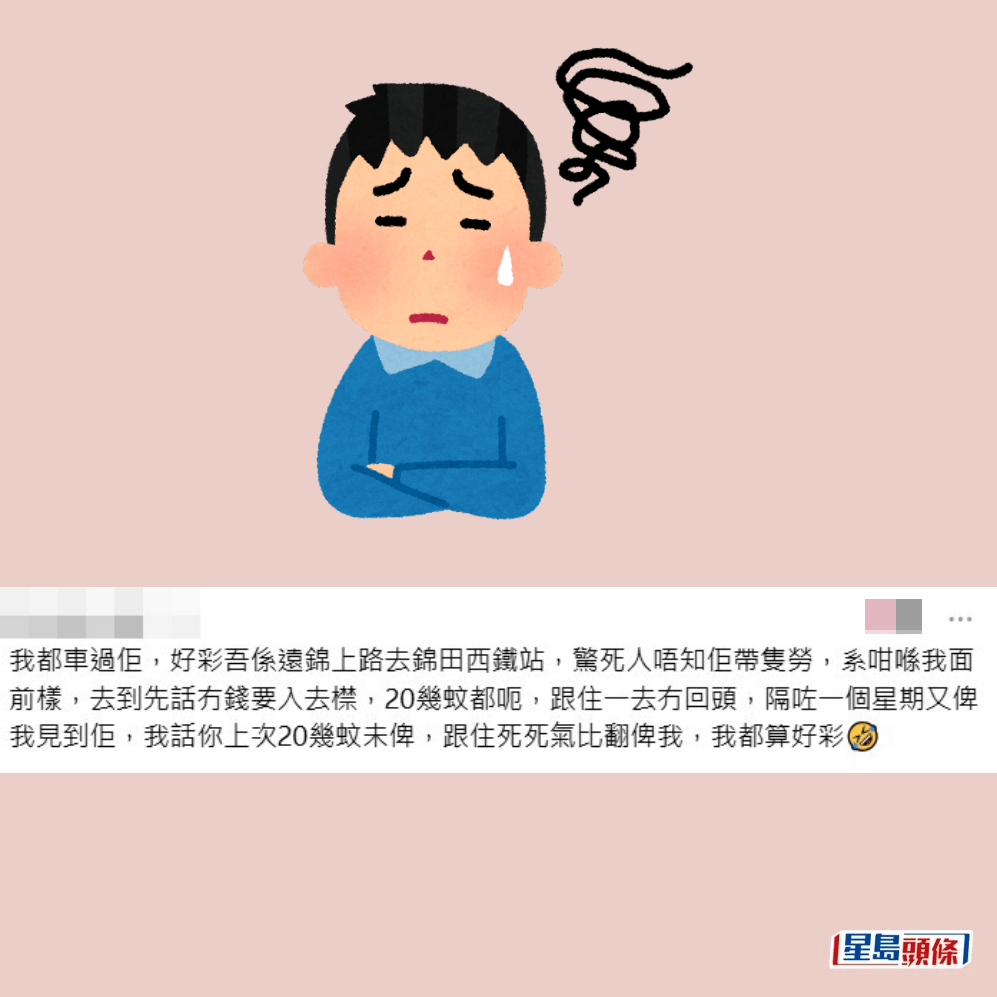 •我都車過佢,好彩唔係遠錦上路去錦田西鐵站,驚死人唔知佢帶隻勞,係咁喺我面前樣,去到先話無錢要入去撳,20幾蚊都呃,跟住一去無回頭,隔咗一個星期又俾我見到佢,我話你上次20幾蚊未俾,跟住死死氣俾返我,我都算好彩。Threads截圖 •我都車過佢,好彩唔係遠錦上路去錦田西鐵站,驚死人唔知佢帶隻勞,係咁喺我面前樣,去到先話無錢要入去撳,20幾蚊都呃,跟住一去無回頭,隔咗一個星期又俾我見到佢,我話你上次20幾蚊未俾,跟住死死氣俾返我,我都算好彩。Threads截圖