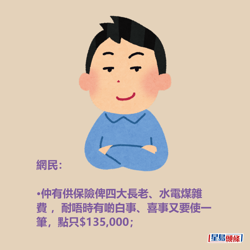 網民: •仲有供保險俾四大長老、水電煤雜 費 ,耐唔時有啲白事、喜事又要使一 筆,點只$135,000; 網民: •仲有供保險俾四大長老、水電煤雜 費 ,耐唔時有啲白事、喜事又要使一 筆,點只$135,000;