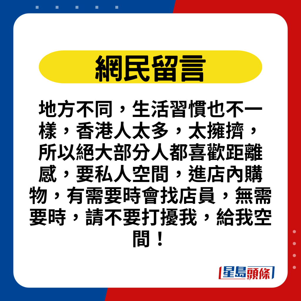 網民留言：地方不同，生活習慣也不一樣，香港人太多，太擁擠， 所以絕大部分人都喜歡距離感，要私人空間，進店內購物，有需要時會找店員，無需要時，請不要打擾我，給我空間！