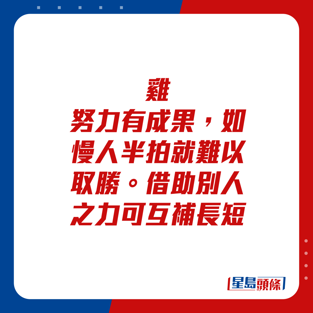 生肖运程 - 鸡：努力有成果，如慢人半拍就难以取胜。借助别人之力可互补长短。