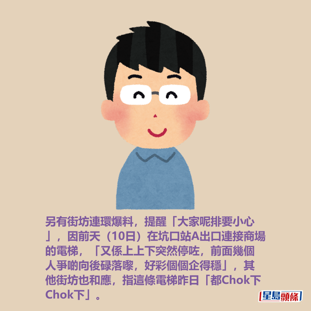 另有街坊連環爆料,提醒「大家呢排要小心 」,因前天(10日)在坑口站A出口連接商場 的電梯,「又係上上下突然停咗,前面幾個 人爭啲向後碌落嚟,好彩個個企得穩」,其 他街坊也和應,指這條電梯昨日「都Chok下 Chok下」。 另有街坊連環爆料,提醒「大家呢排要小心 」,因前天(10日)在坑口站A出口連接商場 的電梯,「又係上上下突然停咗,前面幾個 人爭啲向後碌落嚟,好彩個個企得穩」,其 他街坊也和應,指這條電梯昨日「都Chok下 Chok下」。