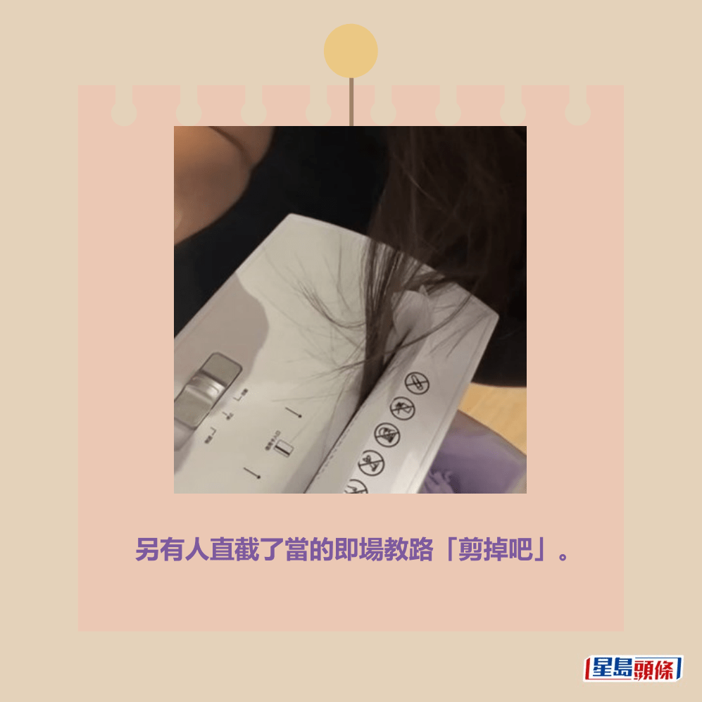 另有人直截了當的即場教路「剪掉吧」、「剪 掉比較快」、「只有一刀了」、「剪吧,弄不 好捲進去更多」、「先剪掉脫離危險吧!等等 不小心按錯就完了!」、「先剪掉頭髮,從另 一頭拉出來,再把頭髮用膠水黏回去就好了」。Threads截圖 另有人直截了當的即場教路「剪掉吧」、「剪 掉比較快」、「只有一刀了」、「剪吧,弄不 好捲進去更多」、「先剪掉脫離危險吧!等等 不小心按錯就完了!」、「先剪掉頭髮,從另 一頭拉出來,再把頭髮用膠水黏回去就好了」。Threads截圖