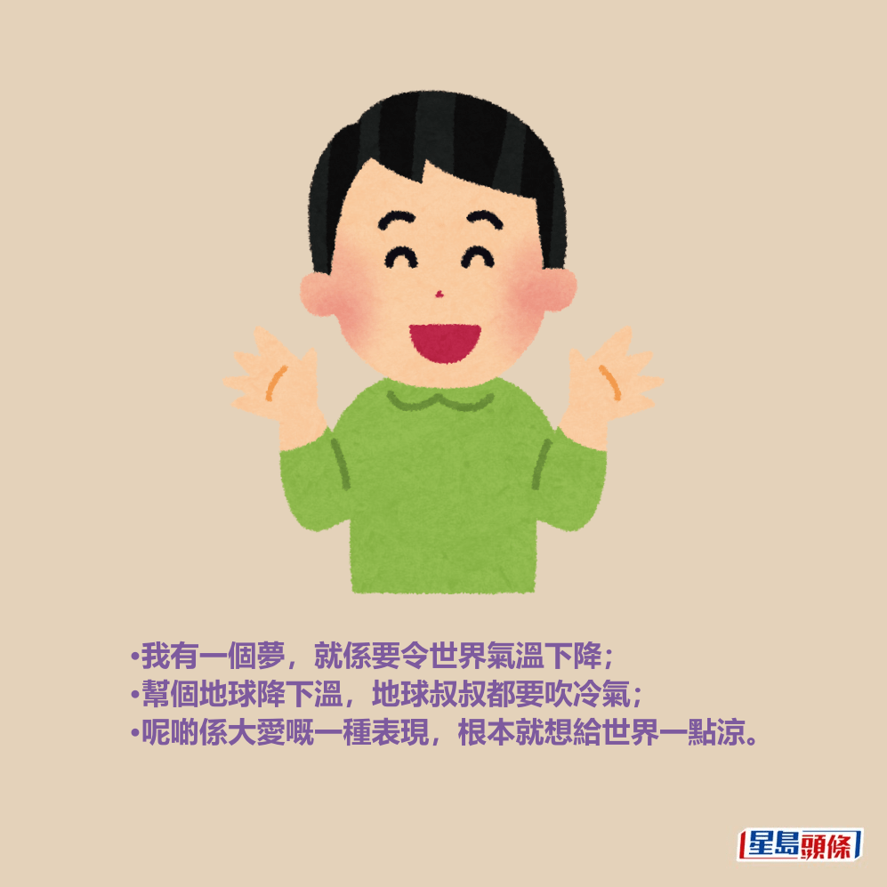 •我有一個夢,就係要令世界氣溫下降; •幫個地球降下溫,地球叔叔都要吹冷氣; •呢啲係大愛嘅一種表現,根本就想給世界一點涼。 •我有一個夢,就係要令世界氣溫下降; •幫個地球降下溫,地球叔叔都要吹冷氣; •呢啲係大愛嘅一種表現,根本就想給世界一點涼。
