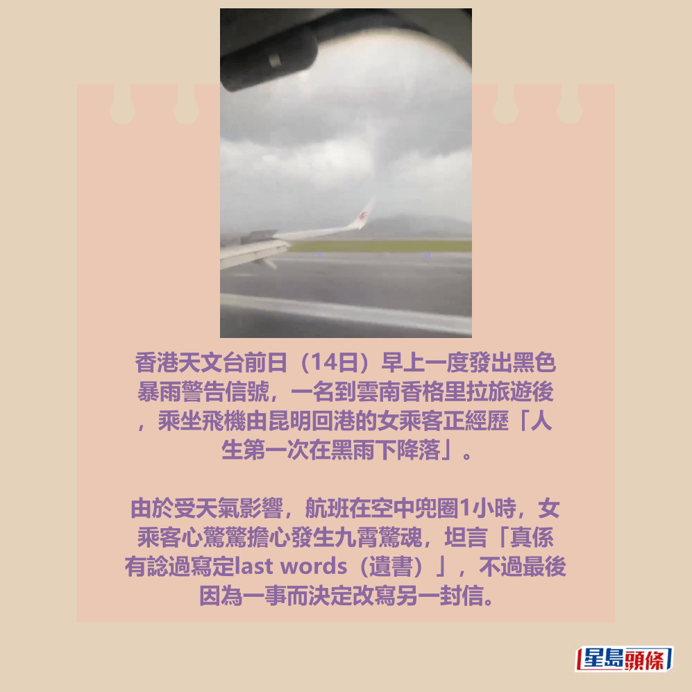 香港天文台前日（14日）早上一度發出黑色 暴雨警告信號，一名到雲南香格里拉旅遊後 ，乘坐飛機由昆明回港的女乘客正經歷「人 生第一次在黑雨下降落」。  由於受天氣影響，航班在空中兜圈1小時，女 乘客心驚驚擔心發生九霄驚魂，坦言「真係 有諗過寫定last words（遺書）」，不過最後 因為一事而決定改寫另一封信。Threads截圖