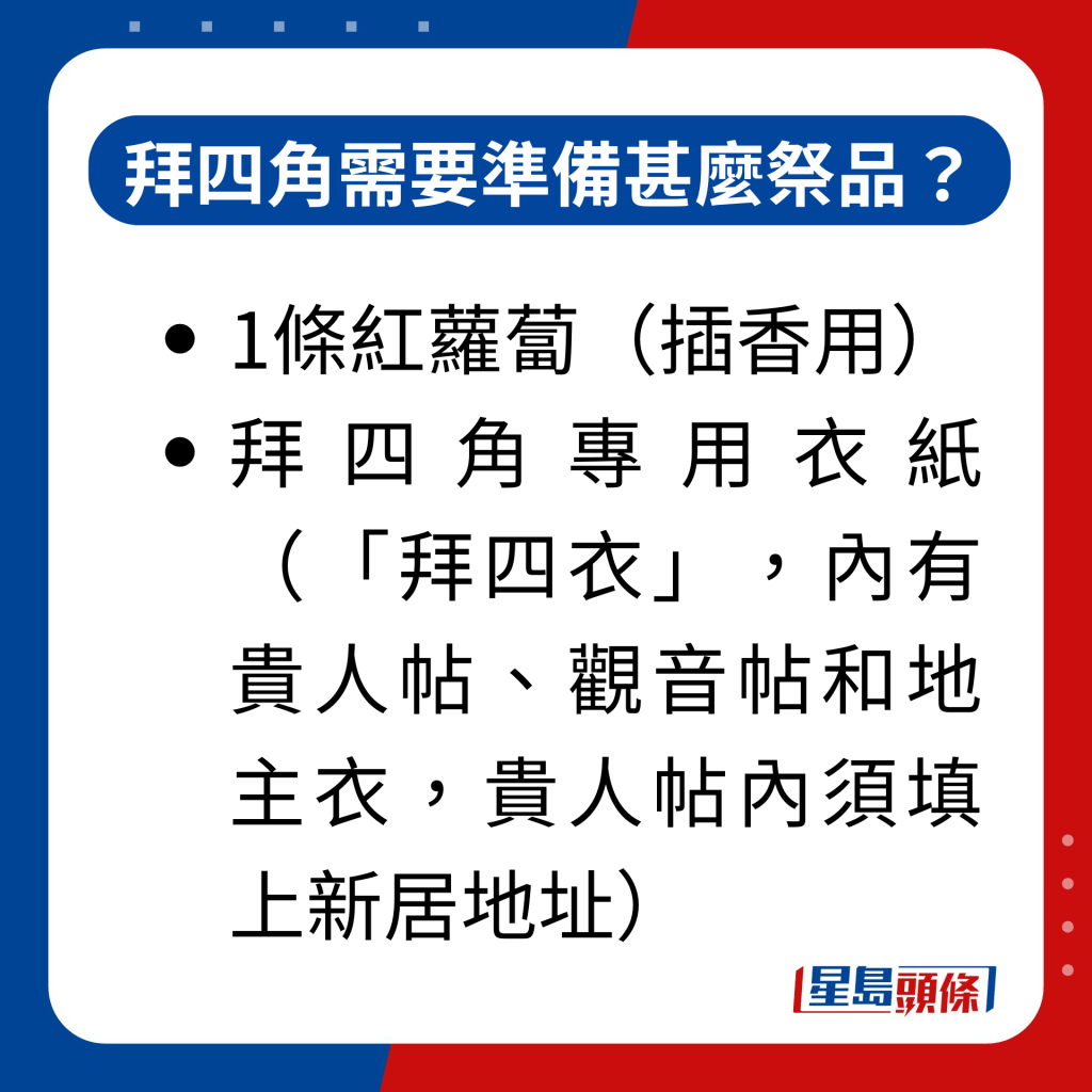 拜四角需要準備甚麼祭品？｜1條紅蘿蔔（插香用）； 拜四角專用衣紙（「拜四衣」，內有貴人帖、觀音帖和地主衣，貴人帖內須填上新居地址）