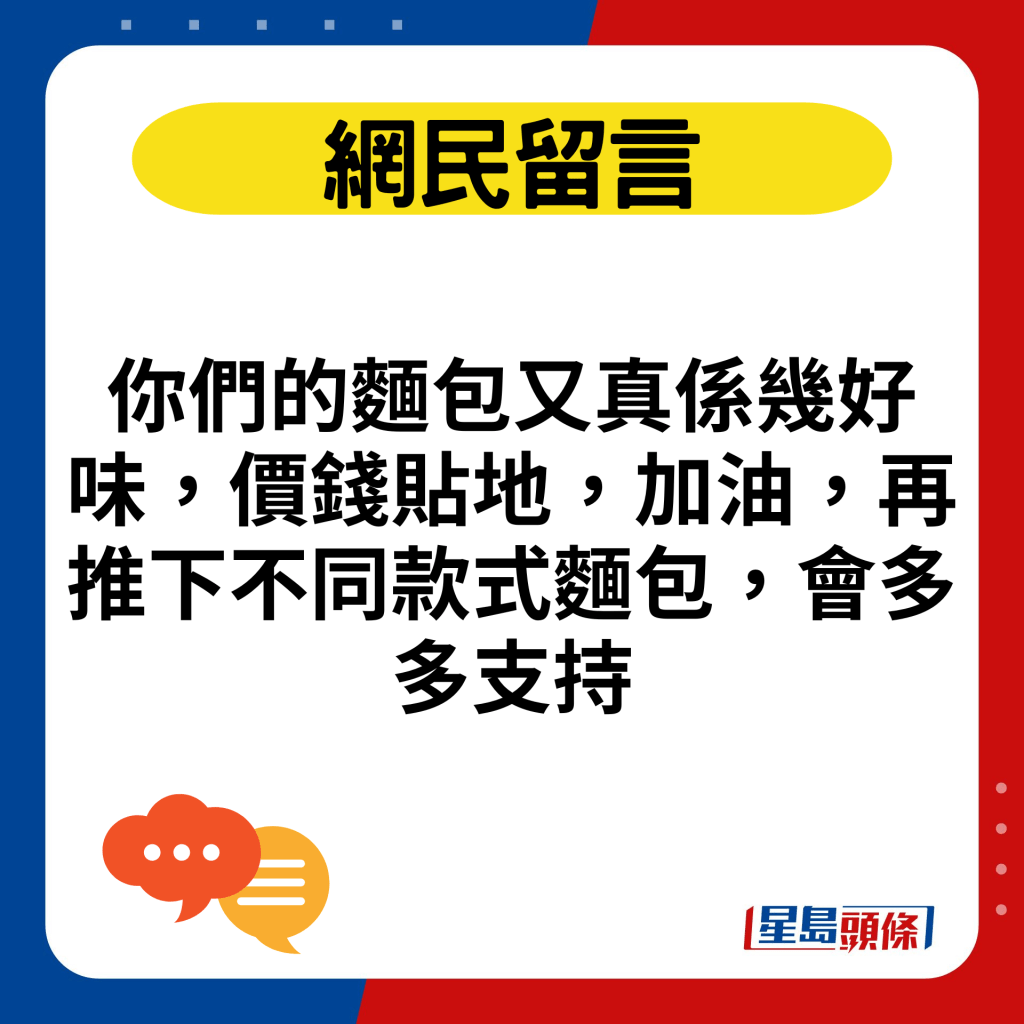 你们的面包又真系几好味，价钱贴地，加油，再推下不同款式面包，会多多支持