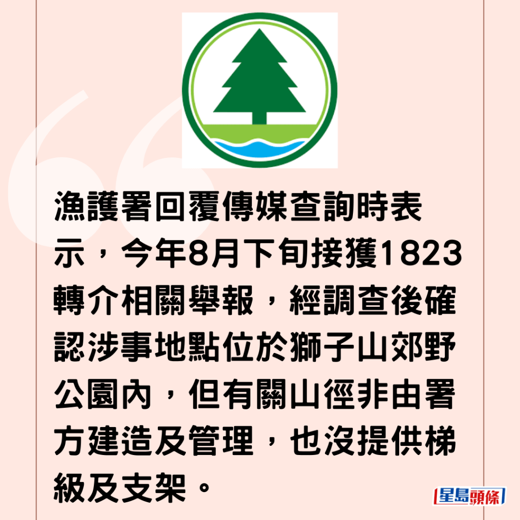 漁護署回覆傳媒查詢時表示，今年8月下旬接獲1823轉介相關舉報，經調查後確認涉事地點位於獅子山郊野公園內，但有關山徑非由署方建造及管理，也沒提供梯級及支架。