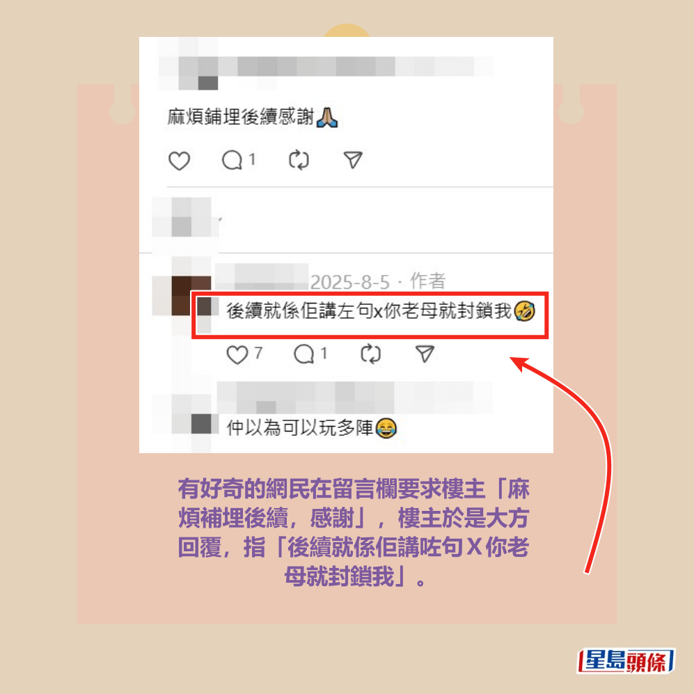 有好奇的網民在留言欄要求樓主「麻 煩補埋後續，感謝」，樓主於是大方 回覆，指「後續就係佢講咗句Ｘ你老 母就封鎖我」。Threads截圖