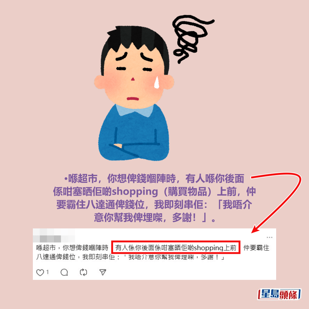 •喺超市,你想俾錢嗰陣時,有人喺你後面 係咁塞晒佢啲shopping(購買物品)上前,仲 要霸住八達通俾錢位,我即刻串佢:「我唔介 意你幫我俾埋㗎,多謝!」。Threads截圖 •喺超市,你想俾錢嗰陣時,有人喺你後面 係咁塞晒佢啲shopping(購買物品)上前,仲 要霸住八達通俾錢位,我即刻串佢:「我唔介 意你幫我俾埋㗎,多謝!」。Threads截圖
