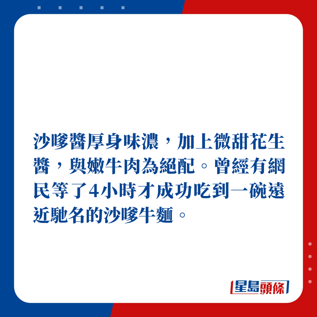 沙嗲醬厚身味濃，加上微甜花生醬，與嫩牛肉為絕配，經有網民等了4小時才成功吃到一碗遠近馳名的沙嗲牛麵