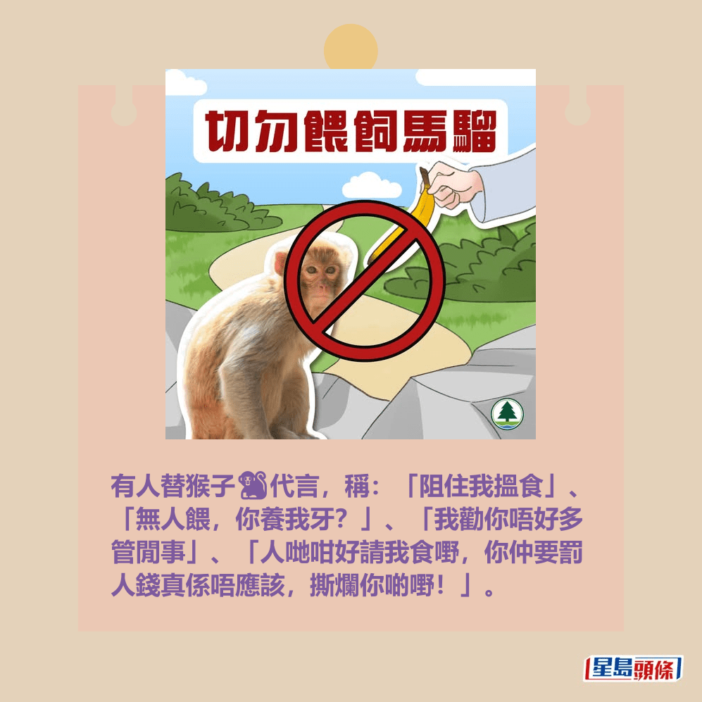 有人替猴子🐒代言,稱:「阻住我搵食」、 「無人餵,你養我牙?」、「我勸你唔好多 管閒事」、「人哋咁好請我食嘢,你仲要罰 人錢真係唔應該,撕爛你啲嘢!」。「漁護署」fb截圖 有人替猴子🐒代言,稱:「阻住我搵食」、 「無人餵,你養我牙?」、「我勸你唔好多 管閒事」、「人哋咁好請我食嘢,你仲要罰 人錢真係唔應該,撕爛你啲嘢!」。「漁護署」fb截圖