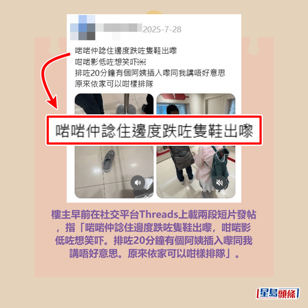樓主早前在社交平台Threads上載兩段短片發帖 ,指「啱啱仲諗住邊度跌咗隻鞋出嚟,咁啱影 低咗想笑吓。排咗20分鐘有個阿姨插入嚟同我 講唔好意思。原來依家可以咁樣排隊」。Threads截圖 樓主早前在社交平台Threads上載兩段短片發帖 ,指「啱啱仲諗住邊度跌咗隻鞋出嚟,咁啱影 低咗想笑吓。排咗20分鐘有個阿姨插入嚟同我 講唔好意思。原來依家可以咁樣排隊」。Threads截圖